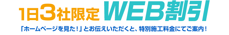 1日3社限定WEB割引。「ホームページを見た!」とお伝えいただくと、特別施工料金にてご案内!